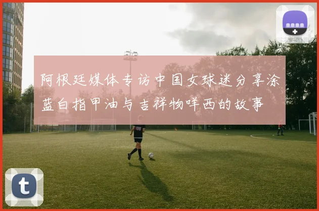 阿根廷媒体专访中国女球迷分享涂蓝白指甲油与吉祥物咩西的故事