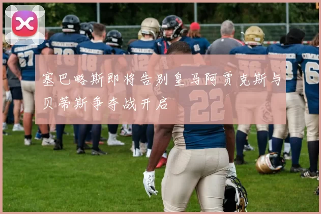 塞巴略斯即将告别皇马阿贾克斯与贝蒂斯争夺战开启