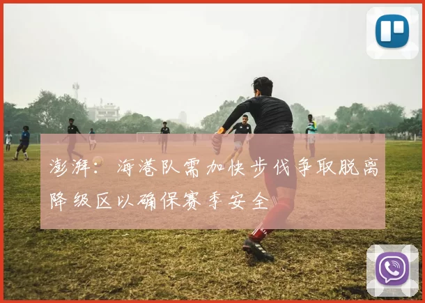 澎湃：海港队需加快步伐争取脱离降级区以确保赛季安全