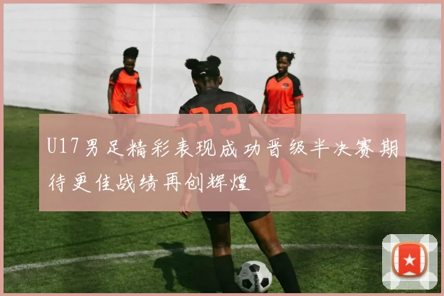 U17男足精彩表现成功晋级半决赛期待更佳战绩再创辉煌