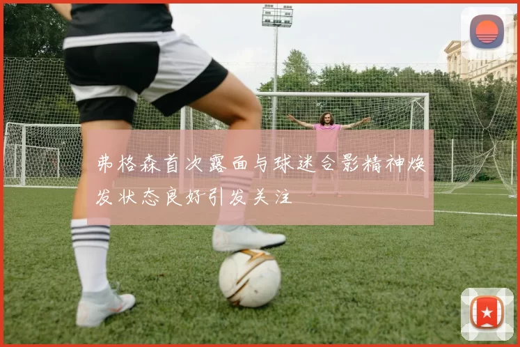 弗格森首次露面与球迷合影精神焕发状态良好引发关注
