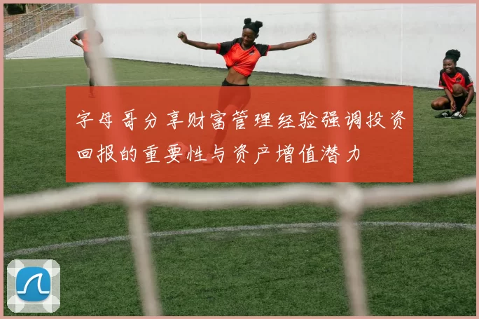 字母哥分享财富管理经验强调投资回报的重要性与资产增值潜力