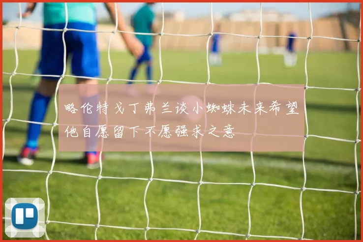 略伦特戈丁弗兰谈小蜘蛛未来希望他自愿留下不愿强求之意