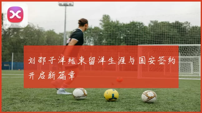 刘邵子洋结束留洋生涯与国安签约开启新篇章