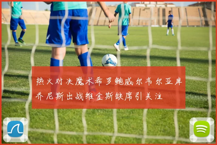 热火对决魔术希罗鲍威尔韦尔亚库乔尼斯出战维金斯缺席引关注