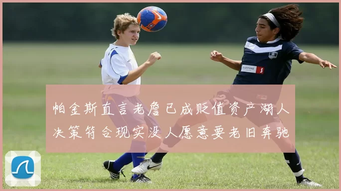 帕金斯直言老詹已成贬值资产湖人决策符合现实没人愿意要老旧奔驰
