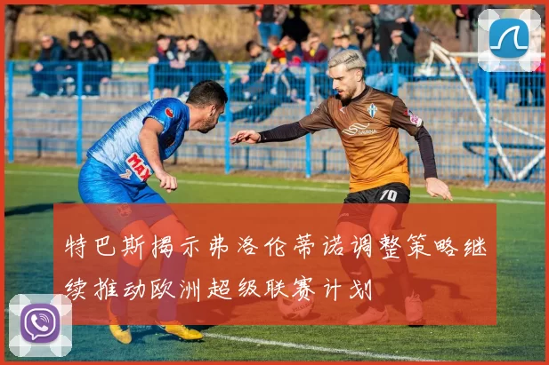特巴斯揭示弗洛伦蒂诺调整策略继续推动欧洲超级联赛计划