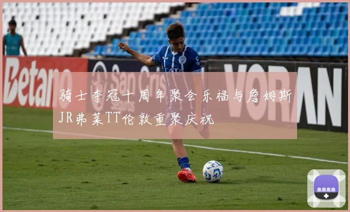骑士夺冠十周年聚会乐福与詹姆斯JR弗莱TT伦敦重聚庆祝