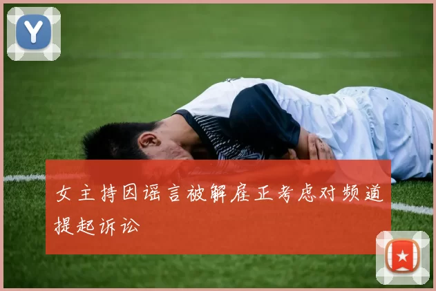 女主持因谣言被解雇正考虑对频道提起诉讼