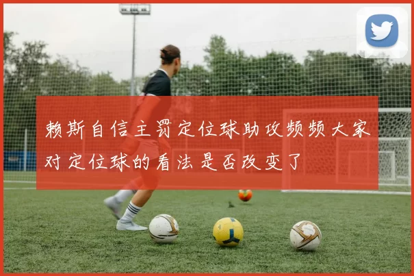 赖斯自信主罚定位球助攻频频大家对定位球的看法是否改变了