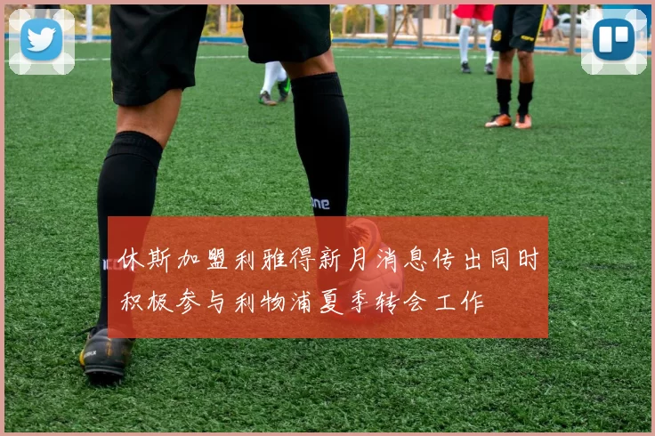 休斯加盟利雅得新月消息传出同时积极参与利物浦夏季转会工作