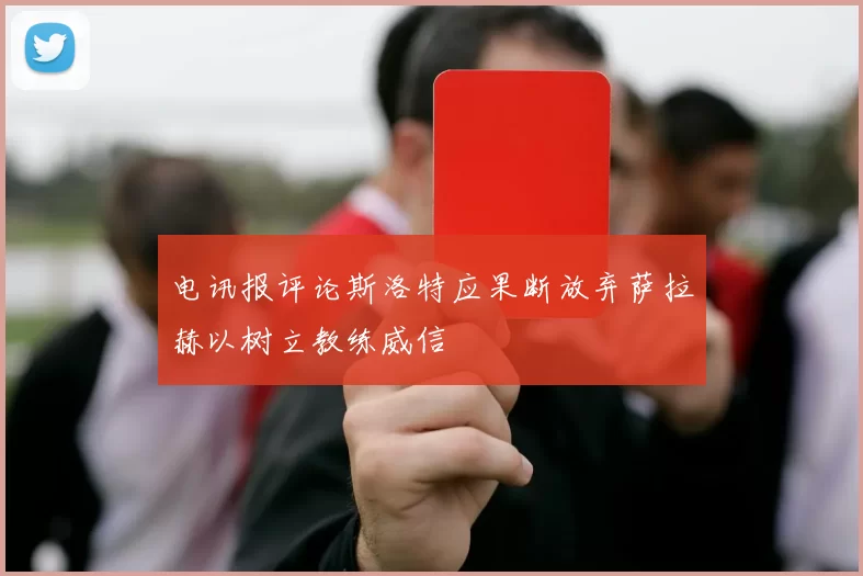 电讯报评论斯洛特应果断放弃萨拉赫以树立教练威信
