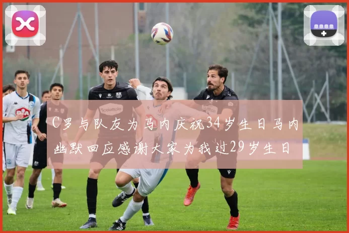 C罗与队友为马内庆祝34岁生日马内幽默回应感谢大家为我过29岁生日