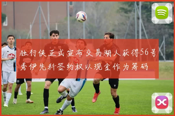 独行侠正式宣布交易湖人获得56号秀伊先科签约权以现金作为筹码