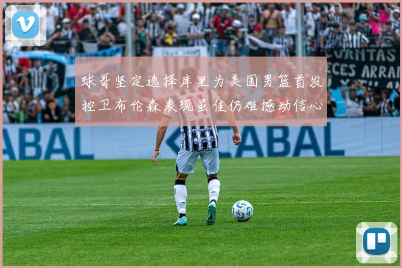球哥坚定选择库里为美国男篮首发控卫布伦森表现虽佳仍难撼动信心