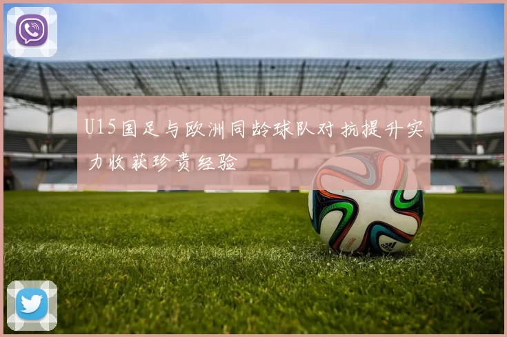 U15国足与欧洲同龄球队对抗提升实力收获珍贵经验