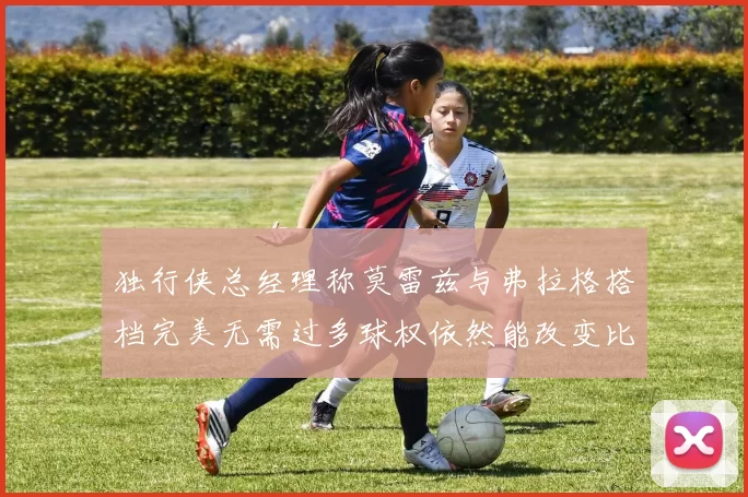 独行侠总经理称莫雷兹与弗拉格搭档完美无需过多球权依然能改变比赛局势