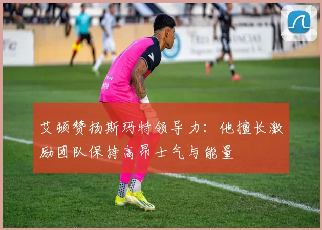 艾顿赞扬斯玛特领导力：他擅长激励团队保持高昂士气与能量