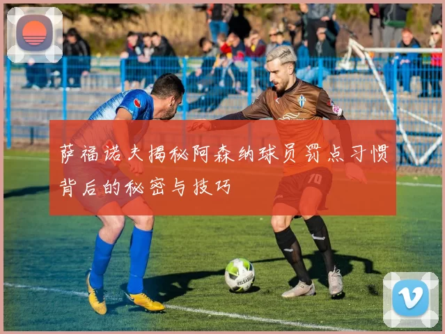 萨福诺夫揭秘阿森纳球员罚点习惯背后的秘密与技巧