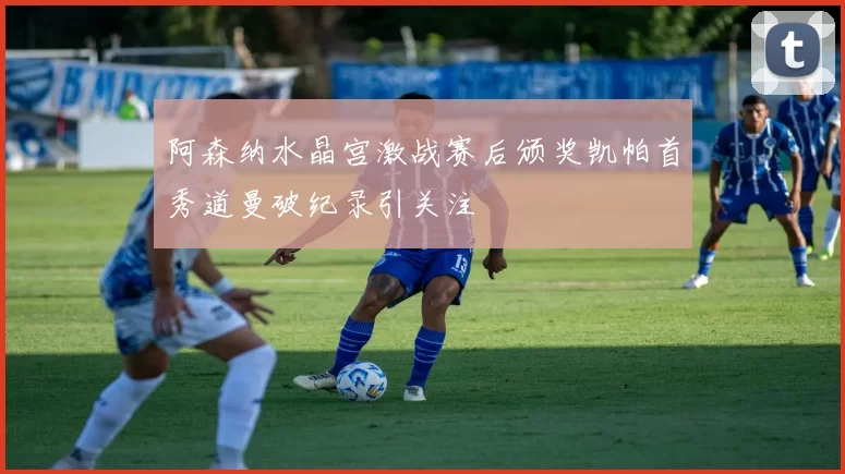 阿森纳水晶宫激战赛后颁奖凯帕首秀道曼破纪录引关注