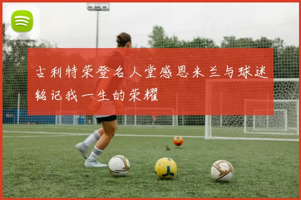 古利特荣登名人堂感恩米兰与球迷铭记我一生的荣耀
