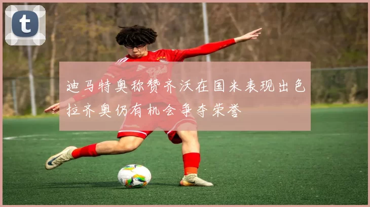 迪马特奥称赞齐沃在国米表现出色拉齐奥仍有机会争夺荣誉