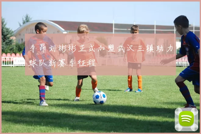 李昂刘彬彬正式加盟武汉三镇助力球队新赛季征程
