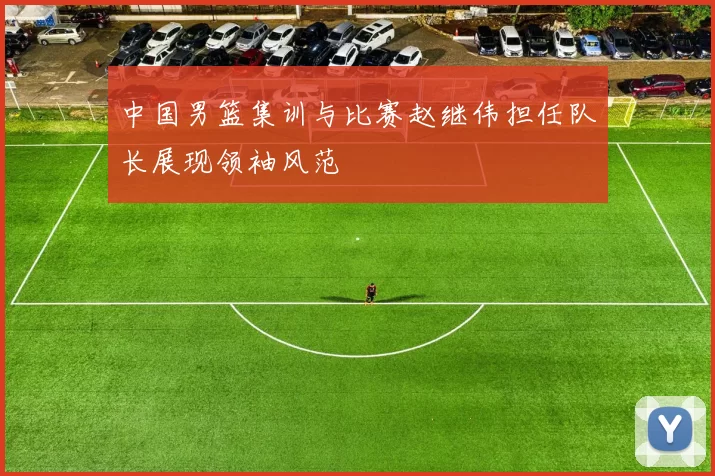 中国男篮集训与比赛赵继伟担任队长展现领袖风范