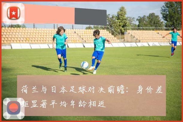 荷兰与日本足球对决前瞻：身价差距显著平均年龄相近