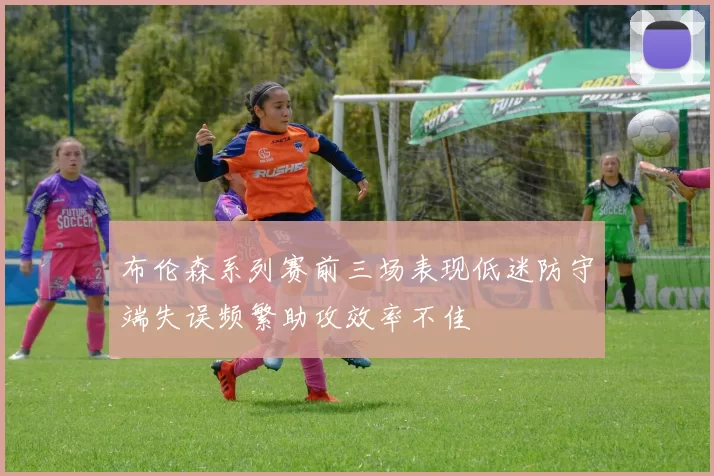 布伦森系列赛前三场表现低迷防守端失误频繁助攻效率不佳