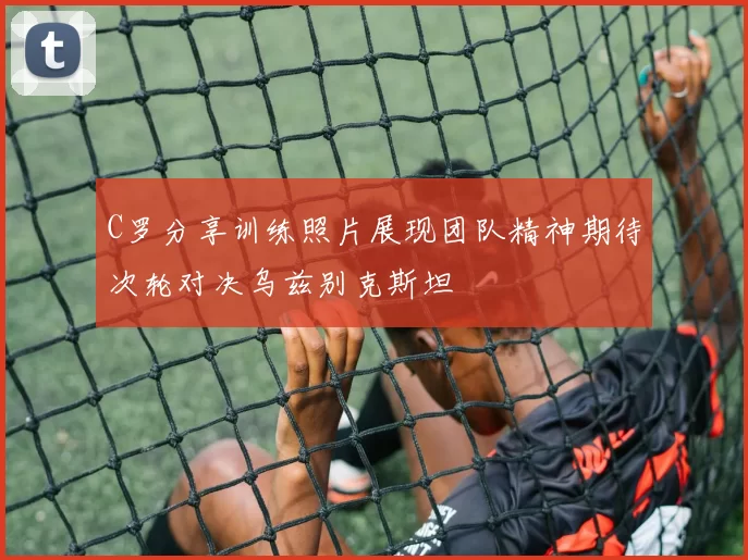 C罗分享训练照片展现团队精神期待次轮对决乌兹别克斯坦