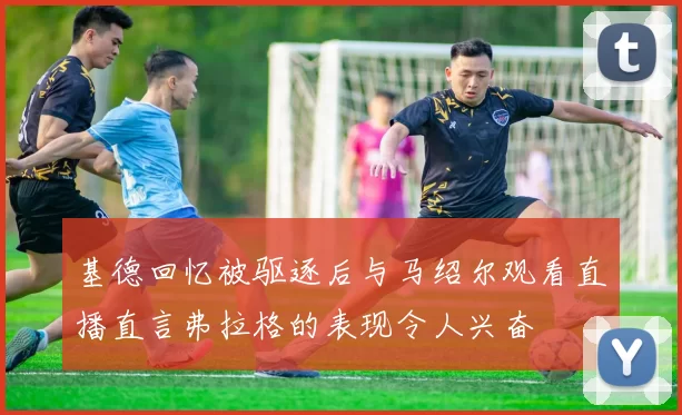 基德回忆被驱逐后与马绍尔观看直播直言弗拉格的表现令人兴奋