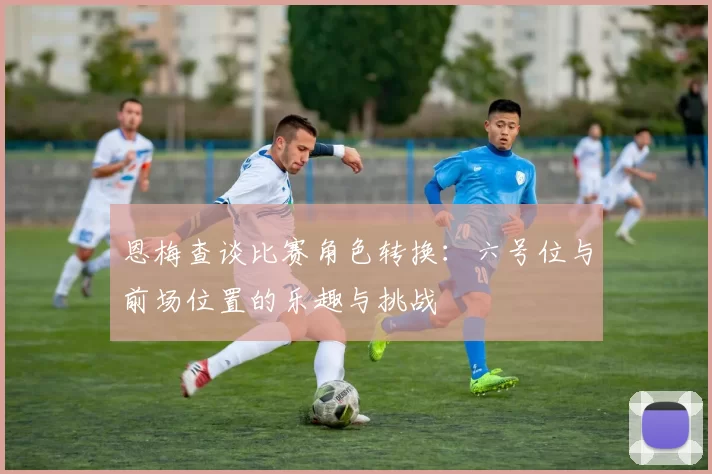 恩梅查谈比赛角色转换：六号位与前场位置的乐趣与挑战