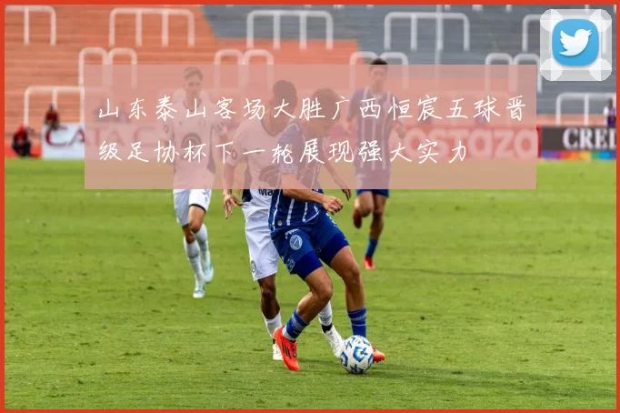 山东泰山客场大胜广西恒宸五球晋级足协杯下一轮展现强大实力