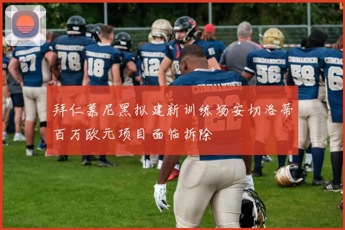 拜仁慕尼黑拟建新训练场安切洛蒂百万欧元项目面临拆除